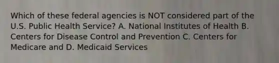 Which of these federal agencies is NOT considered part of the U.S. Public Health Service? A. National Institutes of Health B. Centers for Disease Control and Prevention C. Centers for Medicare and D. Medicaid Services