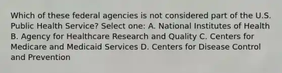 Which of these federal agencies is not considered part of the U.S. Public Health Service? Select one: A. National Institutes of Health B. Agency for Healthcare Research and Quality C. Centers for Medicare and Medicaid Services D. Centers for Disease Control and Prevention