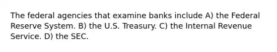 The federal agencies that examine banks include A) the Federal Reserve System. B) the U.S. Treasury. C) the Internal Revenue Service. D) the SEC.