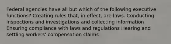 Federal agencies have all but which of the following executive functions? Creating rules that, in effect, are laws. Conducting inspections and investigations and collecting information Ensuring compliance with laws and regulations Hearing and settling workers' compensation claims