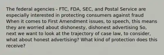 The federal agencies - FTC, FDA, SEC, and Postal Service are especially interested in protecting consumers against fraud When it comes to First Amendment issues, to speech, this means they are worried about dishonesty, dishonest advertising So, next we want to look at the trajectory of case law, to consider, what about honest advertising? What kind of protection does this receive?