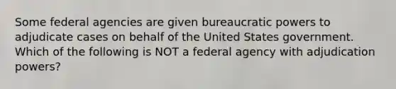 Some federal agencies are given bureaucratic powers to adjudicate cases on behalf of the United States government. Which of the following is NOT a federal agency with adjudication powers?