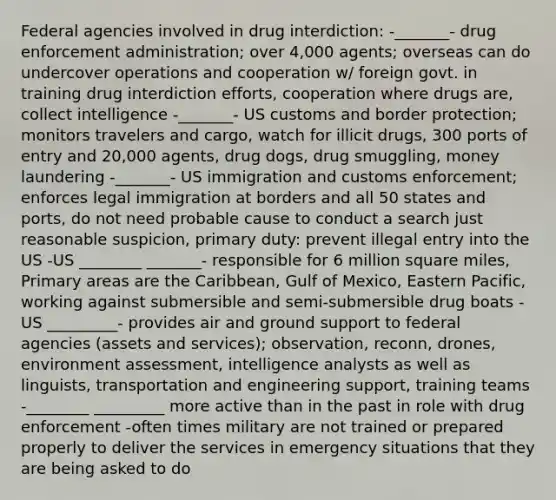 Federal agencies involved in drug interdiction: -_______- drug enforcement administration; over 4,000 agents; overseas can do undercover operations and cooperation w/ foreign govt. in training drug interdiction efforts, cooperation where drugs are, collect intelligence -_______- US customs and border protection; monitors travelers and cargo, watch for illicit drugs, 300 ports of entry and 20,000 agents, drug dogs, drug smuggling, money laundering -_______- US immigration and customs enforcement; enforces legal immigration at borders and all 50 states and ports, do not need probable cause to conduct a search just reasonable suspicion, primary duty: prevent illegal entry into the US -US ________ _______- responsible for 6 million square miles, Primary areas are the Caribbean, Gulf of Mexico, Eastern Pacific, working against submersible and semi-submersible drug boats -US _________- provides air and ground support to federal agencies (assets and services); observation, reconn, drones, environment assessment, intelligence analysts as well as linguists, transportation and engineering support, training teams -________ _________ more active than in the past in role with drug enforcement -often times military are not trained or prepared properly to deliver the services in emergency situations that they are being asked to do