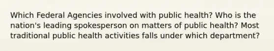 Which Federal Agencies involved with public health? Who is the nation's leading spokesperson on matters of public health? Most traditional public health activities falls under which department?