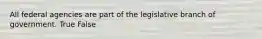 All federal agencies are part of the legislative branch of government. True False