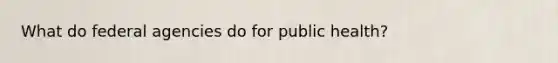 What do federal agencies do for public health?