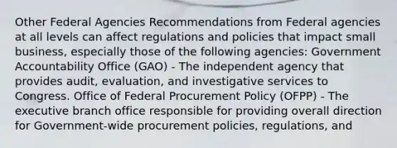 Other Federal Agencies Recommendations from Federal agencies at all levels can affect regulations and policies that impact small business, especially those of the following agencies: Government Accountability Office (GAO) - The independent agency that provides audit, evaluation, and investigative services to Congress. Office of Federal Procurement Policy (OFPP) - The executive branch office responsible for providing overall direction for Government-wide procurement policies, regulations, and