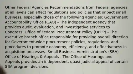 Other Federal Agencies Recommendations from Federal agencies at all levels can affect regulations and policies that impact small business, especially those of the following agencies: Government Accountability Office (GAO) - The independent agency that provides audit, evaluation, and investigative services to Congress. Office of Federal Procurement Policy (OFPP) - The executive branch office responsible for providing overall direction for Government-wide procurement policies, regulations, and procedures to promote economy, efficiency, and effectiveness in acquisition processes. Small Business Administration's (SBA) Office of Hearings & Appeals - The Office of Hearings and Appeals provides an independent, quasi-judicial appeal of certain SBA program decisions.