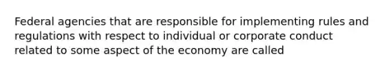 Federal agencies that are responsible for implementing rules and regulations with respect to individual or corporate conduct related to some aspect of the economy are called