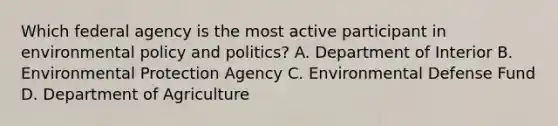 Which federal agency is the most active participant in environmental policy and politics? A. Department of Interior B. Environmental Protection Agency C. Environmental Defense Fund D. Department of Agriculture