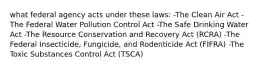 what federal agency acts under these laws: -The Clean Air Act -The Federal Water Pollution Control Act -The Safe Drinking Water Act -The Resource Conservation and Recovery Act (RCRA) -The Federal Insecticide, Fungicide, and Rodenticide Act (FIFRA) -The Toxic Substances Control Act (TSCA)