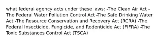 what federal agency acts under these laws: -The Clean Air Act -The Federal Water Pollution Control Act -The Safe Drinking Water Act -The Resource Conservation and Recovery Act (RCRA) -The Federal Insecticide, Fungicide, and Rodenticide Act (FIFRA) -The Toxic Substances Control Act (TSCA)