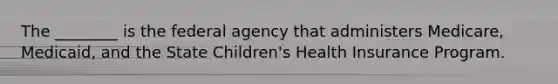 The ________ is the federal agency that administers Medicare, Medicaid, and the State Children's Health Insurance Program.