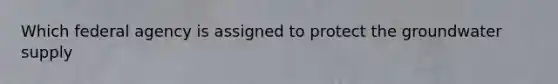 Which federal agency is assigned to protect the groundwater supply