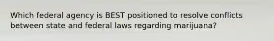 Which federal agency is BEST positioned to resolve conflicts between state and federal laws regarding marijuana?