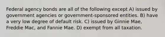 Federal agency bonds are all of the following except A) issued by government agencies or government-sponsored entities. B) have a very low degree of default risk. C) issued by Ginnie Mae, Freddie Mac, and Fannie Mae. D) exempt from all taxation.