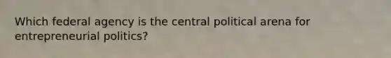 Which federal agency is the central political arena for entrepreneurial politics?