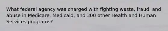What federal agency was charged with fighting waste, fraud. and abuse in Medicare, Medicaid, and 300 other Health and Human Services programs?