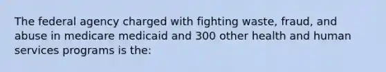 The federal agency charged with fighting waste, fraud, and abuse in medicare medicaid and 300 other health and human services programs is the: