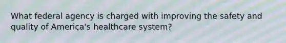 What federal agency is charged with improving the safety and quality of America's healthcare system?