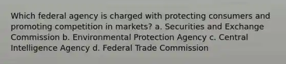 Which federal agency is charged with protecting consumers and promoting competition in markets? a. Securities and Exchange Commission b. Environmental Protection Agency c. Central Intelligence Agency d. Federal Trade Commission