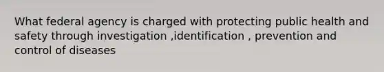 What federal agency is charged with protecting public health and safety through investigation ,identification , prevention and control of diseases