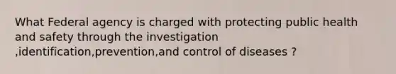 What Federal agency is charged with protecting public health and safety through the investigation ,identification,prevention,and control of diseases ?