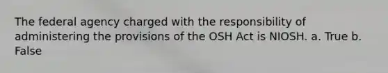 The federal agency charged with the responsibility of administering the provisions of the OSH Act is NIOSH. a. True b. False