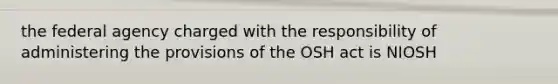 the federal agency charged with the responsibility of administering the provisions of the OSH act is NIOSH