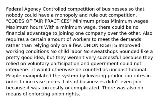 Federal Agency Controlled competition of businesses so that nobody could have a monopoly and rule out competition. "CODES OF FAIR PRACTICES" Minimum prices Minimum wages Maximum hours With a minimum wage, there could be no financial advantage to joining one company over the other. Also requires a certain amount of workers to meet the demands rather than relying only on a few. UNION RIGHTS Improved working conditions No child labor No sweatshops Sounded like a pretty good idea, but they weren't very successful because they relied on voluntary participation and government could not intervene...it would otherwise be counted as unconstitutional. People manipulated the system by lowering production rates in order to increase prices. Lots of businesses didn't even join because it was too costly or complicated. There was also no means of enforcing union rights.