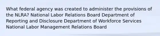 What federal agency was created to administer the provisions of the NLRA? National Labor Relations Board Department of Reporting and Disclosure Department of Workforce Services National Labor Management Relations Board