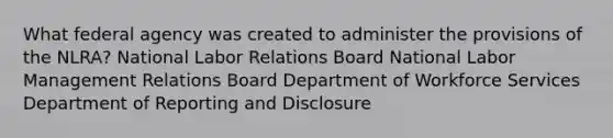 What federal agency was created to administer the provisions of the NLRA? National Labor Relations Board National Labor Management Relations Board Department of Workforce Services Department of Reporting and Disclosure