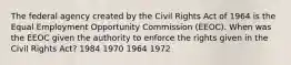 The federal agency created by the Civil Rights Act of 1964 is the Equal Employment Opportunity Commission (EEOC). When was the EEOC given the authority to enforce the rights given in the Civil Rights Act? 1984 1970 1964 1972