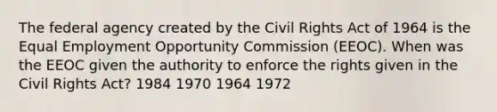 The federal agency created by the Civil Rights Act of 1964 is the Equal Employment Opportunity Commission (EEOC). When was the EEOC given the authority to enforce the rights given in the Civil Rights Act? 1984 1970 1964 1972