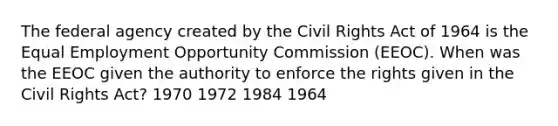 The federal agency created by the Civil Rights Act of 1964 is the Equal Employment Opportunity Commission (EEOC). When was the EEOC given the authority to enforce the rights given in the Civil Rights Act? 1970 1972 1984 1964