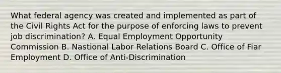 What federal agency was created and implemented as part of the Civil Rights Act for the purpose of enforcing laws to prevent job discrimination? A. Equal Employment Opportunity Commission B. Nastional Labor Relations Board C. Office of Fiar Employment D. Office of Anti-Discrimination