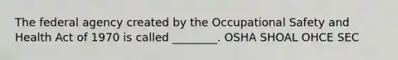 The federal agency created by the Occupational Safety and Health Act of 1970 is called ________. OSHA SHOAL OHCE SEC