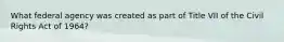 What federal agency was created as part of Title VII of the Civil Rights Act of 1964?