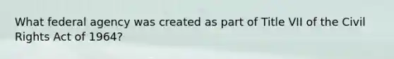 What federal agency was created as part of Title VII of the Civil Rights Act of 1964?