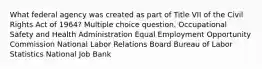 What federal agency was created as part of Title VII of the Civil Rights Act of 1964? Multiple choice question. Occupational Safety and Health Administration Equal Employment Opportunity Commission National Labor Relations Board Bureau of Labor Statistics National Job Bank