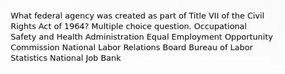 What federal agency was created as part of Title VII of the Civil Rights Act of 1964? Multiple choice question. Occupational Safety and Health Administration Equal Employment Opportunity Commission National Labor Relations Board Bureau of Labor Statistics National Job Bank