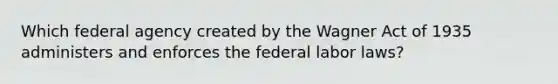 Which federal agency created by the Wagner Act of 1935 administers and enforces the federal labor laws?