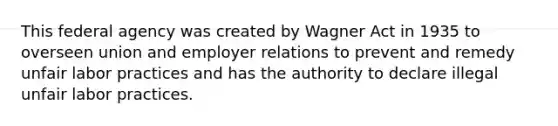 This federal agency was created by Wagner Act in 1935 to overseen union and employer relations to prevent and remedy unfair labor practices and has the authority to declare illegal unfair labor practices.