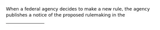 When a federal agency decides to make a new rule, the agency publishes a notice of the proposed rulemaking in the _________________