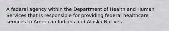 A federal agency within the Department of Health and Human Services that is responsible for providing federal healthcare services to American Indians and Alaska Natives