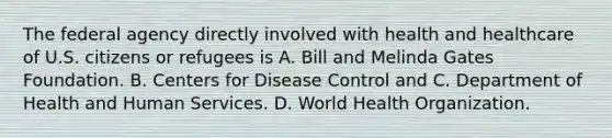 The federal agency directly involved with health and healthcare of U.S. citizens or refugees is A. Bill and Melinda Gates Foundation. B. Centers for Disease Control and C. Department of Health and Human Services. D. World Health Organization.