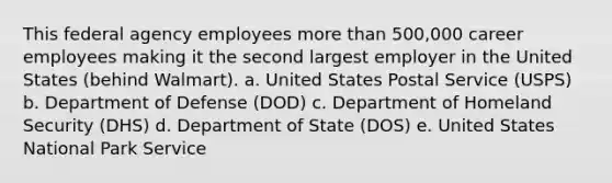 This federal agency employees more than 500,000 career employees making it the second largest employer in the United States (behind Walmart). a. United States Postal Service (USPS) b. Department of Defense (DOD) c. Department of Homeland Security (DHS) d. Department of State (DOS) e. United States National Park Service