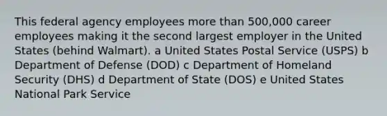 This federal agency employees more than 500,000 career employees making it the second largest employer in the United States (behind Walmart). a United States Postal Service (USPS) b Department of Defense (DOD) c Department of Homeland Security (DHS) d Department of State (DOS) e United States National Park Service