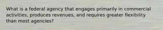 What is a federal agency that engages primarily in commercial activities, produces revenues, and requires greater flexibility than most agencies?