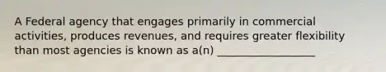 A Federal agency that engages primarily in commercial activities, produces revenues, and requires greater flexibility than most agencies is known as a(n) __________________